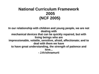 National Curriculum Framework
2005
(NCF 2005)
In our relationship with children and young people, we are not
dealing with
mechanical devices that can be quickly repaired, but with
living beings who are
impressionable, volatile, sensitive, afraid, affectionate; and to
deal with them we have
to have great understanding, the strength of patience and
love...
- J.Krishnamurti

 