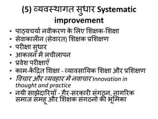 (5) व्मिस्थागत सुधाय Systematic
improvement
• ऩाठ्मचमाड निीकयण क
े शरए शशऺक-शशऺा
• सेिाकारीन (सेिायत) शशऺक प्रशशऺण
• ऩयीऺा सुधाय
• आकरन भें रचीराऩन
• प्रिेश ऩयीऺाएॉ
• काभ-क
ें दरत शशऺा - व्मािसानमक शशऺा औय प्रशशऺण
• विचाय औय व्मिहाय भें निाचाय Innovation in
thought and practice
• नमी साझेदारयमाॉ - गैय-सयकायी सॊगठन, नागरयक
सभाज सभहू औय शशऺक सॊगठनो की बूशभका
 