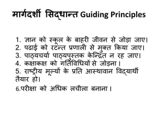 भागादशी ससद्धान्त Guiding Principles
1. ऻान को स्क
ू र क
े फाहयी जीिन से जोडा जाए।
2. ऩढाई को यटन्द्त प्रणारी से भुक्त ककमा जाए।
3. ऩाठ्मचमाड ऩाठ्मऩुस्तक क
े जन्द्रत न यह जाए।
4. कऺाकऺ को गनतविर्धमों से जोडना ।
5. याष्ट्ट्रीम भूल्मों क
े प्रनत आस्थािान विद्माथी
तैमाय हो।
6.ऩयीऺा को अर्धक रचीरा फनाना ।
 