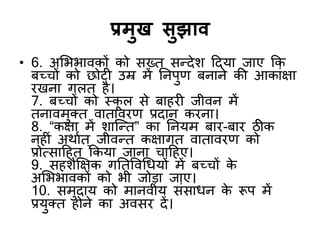 प्रभुख सुझाि
• 6. अशबबािकों को सख्त सन्द्देश ददमा जाए कक
फच्चों को छोटी उम्र भें ननऩुण फनाने की आकाॊऺा
यखना गरत है।
7. फच्चों को स्क
ू र से फाहयी जीिन भें
तनािभुक्त िाताियण प्रदान कयना।
8. “कऺा भें शाजन्द्त” का ननमभ फाय-फाय ठीक
नहीॊ अथाडत ् जीिन्द्त कऺागत िाताियण को
प्रोत्सादहत ककमा जाना चादहए।
9. सहशैक्षऺक गनतविर्धमों भें फच्चों क
े
अशबबािकों को बी जोडा जाए।
10. सभुदाम को भानिीम सॊसाधन क
े रूऩ भें
प्रमुक्त होने का अिसय दें।
 