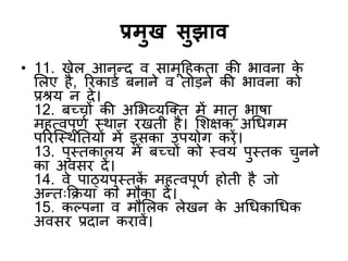 प्रभुख सुझाि
• 11. खेर आनन्द्द ि साभूदहकता की बािना क
े
शरए है, रयकाडड फनाने ि तोडने की बािना को
प्रश्रम न दे।
12. फच्चों की अशबव्मजक्त भें भातृ बाषा
भहत्िऩूणड स्थान यखती है। शशऺक अर्धगभ
ऩरयजस्थनतमों भें इसका उऩमोग कयें।
13. ऩुस्तकारम भें फच्चों को स्िमॊ ऩुस्तक चुनने
का अिसय दें।
14. िे ऩाठ्मऩुस्तक
ें भहत्िऩूणड होती है जो
अन्द्त्किमा का भौका दें।
15. कल्ऩना ि भौशरक रेखन क
े अर्धकार्धक
अिसय प्रदान कयािें।
 
