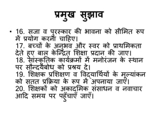 प्रभुख सुझाि
• 16. सजा ि ऩुयस्काय की बािना को सीशभत रूऩ
भें प्रमोग कयना चादहए।
17. फच्चों क
े अनुबि औय स्िय को प्राथशभकता
देते हुए फार क
े जन्द्रत शशऺा प्रदान की जाए।
18. साॊस्कृ नतक कामडिभों भें भनोयॊजन क
े स्थान
ऩय सौन्द्दमडफोध को प्रश्रम दे।
19. शशऺक प्रशशऺण ि विद्मार्थडमों क
े भूल्माॊकन
को सतत प्रकिमा क
े रूऩ भें अऩनामा जाए।
20. शशऺकों को अकादशभक सॊसाधन ि निाचाय
आदद सभम ऩय ऩहुॉचाएॉ जाएॉ।
 