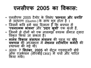 एनसीएप 2005 का विकास:
• एनसीएप 2005 टैगोय क
े ननफॊध 'सभ्मता औय प्रगतत'
से उद्धयण (Quotes ) क
े साथ शुरू होता है ।
• जजसभें कवि हभें माद ददराता है कक फचऩन भें
'यचनात्भक बािना' औय 'उदाय खुशी' एक क
ुॊ जी हैं,
• जजनभें से दोनों को एक नासभझ िमस्क सभाज द्िाया
विकृ त ककमा जा सकता है।
• भानि विकास सॊसाधन भॊत्रारम की ऩहर ऩय प्रो0
मशऩार की अध्मऺता भें नेशनर स्टीमरयॊग कभेटी की
स्थाऩना की गई थी।
• अॊतत् 7 ससतॊफय, 2005 को सेंट्रर एडिाइजयी फोडड
ऑप एजुक
े शन (सीएफीई CBSE) भें चचाड औय ऩारयत
ककमा गमा।
 