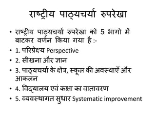 याष्ट्ट्रीम ऩाठ्मचमाड रुऩयेखा
• याष्ट्ट्रीम ऩाठ्मचमाड रुऩयेखा को 5 बागो भें
फाटकय िणडन ककमा गमा है :-
• 1. ऩरयप्रेक्ष्म Perspective
• 2. सीखना औय ऻान
• 3. ऩाठ्मचमाड क
े ऺेत्र, स्क
ू र की अिस्थाएॉ औय
आकरन
• 4. विद्मारम एिॊ कऺा का िाताियण
• 5. व्मिस्थागत सुधाय Systematic improvement
 