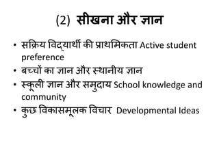 (2) सीखना औय ज्ञान
• सकिम विद्माथी की प्राथशभकता Active student
preference
• फच्चों का ऻान औय स्थानीम ऻान
• स्क
ू री ऻान औय सभुदाम School knowledge and
community
• क
ु छ विकासभूरक विचाय Developmental Ideas
 