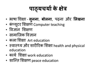 ऩाठ्मचमाा क
े क्षेत्र
• बाषा शशऺा - सुनना, फोरना, ऩढ़ना औय सरखना
• क
ॊ प्मूटय शशऺण Computer teaching
• विऻान शशऺण
• साभाजजक विऻान
• करा शशऺा Art education
• स्िास््म औय शायीरयक शशऺा health and physical
education
• कामड शशऺा work education
• शाजन्द्त शशऺण peace education
 