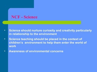 NCF - Science
•

Science should nurture curiosity and creativity particularly
in relationship to the environment

•

Science teaching should be placed in the context of
children’s environment to help them enter the world of
work

•

Awareness of environmental concerns

 