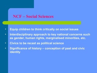 NCF – Social Sciences
•

Equip children to think critically on social issues

•

Interdisciplinary approach to key national concerns such
as gender, human rights, marginalised minorities, etc.

•

Civics to be recast as political science

•

Significance of history – conception of past and civic
identity

 