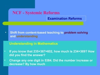 NCF - Systemic Reforms
Examination Reforms

•

Shift from content-based teaching to problem solving
and understanding

Understanding in Mathematics
•

If you know that 235+367=602, how much is 234+369? How
did you find the answer?

•

Change any one digit in 5384. Did the number increase or
decrease? By how much

 
