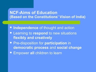 NCF-Aims of Education

(Based on the Constitutions’ Vision of India)
 Independence

of thought and action
 Learning to respond to new situations
flexibly and creatively
 Pre-disposition for participation in
democratic process and social change
 Empower all children to learn

 