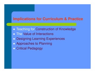 Implications for Curriculum & Practice
 Teaching for Construction of Knowledge
 The Value of Interactions
 Designing Learning Experiences
 Approaches to Planning
 Critical Pedagogy
 
