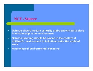NCF - Science
• Science should nurture curiosity and creativity particularly
in relationship to the environment
• Science teaching should be placed in the context of
children’s environment to help them enter the world of
work
• Awareness of environmental concerns
 