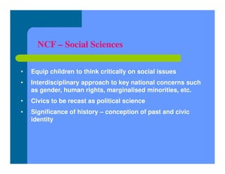 NCF – Social Sciences
• Equip children to think critically on social issues
• Interdisciplinary approach to key national concerns such
as gender, human rights, marginalised minorities, etc.
• Civics to be recast as political science
• Significance of history – conception of past and civic
identity
 