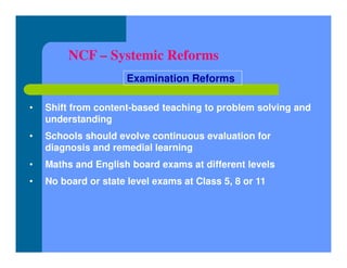 NCF – Systemic Reforms
• Shift from content-based teaching to problem solving and
understanding
• Schools should evolve continuous evaluation for
diagnosis and remedial learning
• Maths and English board exams at different levels
• No board or state level exams at Class 5, 8 or 11
Examination Reforms
 