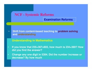 NCF - Systemic Reforms
• Shift from content-based teaching to problem solving
and understanding
Examination Reforms
Understanding in Mathematics
• If you know that 235+367=602, how much is 234+369? How
did you find the answer?
• Change any one digit in 5384. Did the number increase or
decrease? By how much
 