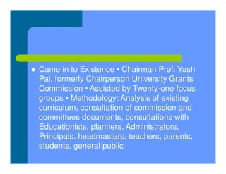  Came in to Existence • Chairman Prof. Yash
Pal, formerly Chairperson University Grants
Commission • Assisted by Twenty-one focus
groups • Methodology: Analysis of existing
curriculum, consultation of commission and
committees documents, consultations with
Educationists, planners, Administrators,
Principals, headmasters, teachers, parents,
students, general public
 
