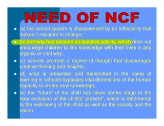  (a) the school system is characterized by an inflexibility that
makes it resistant to change;
 (b) learning has become an isolated activity, which does not
encourage children to link knowledge with their lives in any
organic or vital way;
 (c) schools promote a regime of thought that discourages
creative thinking and insights;
 (d) what is presented and transmitted in the name of
learning in schools bypasses vital dimensions of the human
capacity to create new knowledge;
 (e) the “future” of the child has taken centre stage to the
near exclusion of the child's" present”, which is detrimental
to the well-being of the child as well as the society and the
nation.
 