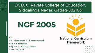 Dr. D. C. Pavate College of Education,
Siddalinga Nagar, Gadag-582103
By-
Mr. Vishwanath G. Karaveeramath
B. Ed. I Semester
Reg. no. : U02GE23E0054
Year : 2023-24
NCF 2005
 