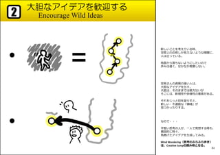 大胆なアイデアを歓迎する
Encourage Wild Ideas2
●
●
新しいことを考えている時、
空間上の近傍しか⾒えないような暗闇に、
人は⽴っている。
地面から落ちないようにしたいので
歩みは遅く、なかなか発展しない。
突飛さんの資質の強い人は、
大胆なアイデアを出す。
大抵は、そのままでは使えないが
そこには、新規性や多様性の要素がある。
それをじっと目を凝らすと、
新しい・不連続な「領域」が
⾒つかったりする。
なので・・・
手堅い思考の人が、一人で発想する時も、
意図的に時々、
⾺⿅げたアイデアを生成してみる。
Mind Wandering（思考のふらふら歩き）
は、Creative Jumpの踏み板となる。
31
 