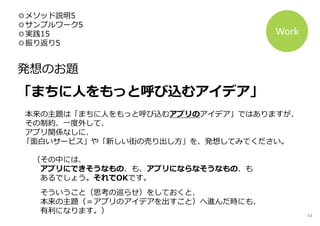◎メソッド説明5
◎サンプルワーク5
◎実践15
◎振り返り5
発想のお題
「まちに人をもっと呼び込むアイデア」
本来の主題は「まちに人をもっと呼び込むアプリのアイデア」ではありますが、
その制約、一度外して、
アプリ関係なしに、
「面白いサービス」や「新しい街の売り出し方」を、発想してみてください。
（その中には、
アプリにできそうなもの、も、アプリにならなそうなもの、も
あるでしょう。それでOKです。
そういうこと（思考の巡らせ）をしておくと、
本来の主題（＝アプリのアイデアを出すこと）へ進んだ時にも、
有利になります。）
Work
43
 