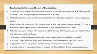 Implications for Schools and Boards of Examinations:
a. 10 Curricular Areas for Grade 10 right from the beginning of the implementation of this NCF. 2 languages for
Grades 11-12 from the beginning of the implementation of this NCF.
b. All Board examinations must move towards becoming ‘easier’ without any compromise on assessing genuine
learning.
c. Schools should be prepared to offer subjects from at least two groups amongst Groups 2, 3, and 4
immediately. Within 5 years, schools should be ready to offer subjects from all four Groups.
d. Within 10 years, schools should offer many more subjects covering all Curricular Areas, and students should
study subjects across all four Groups.
e. The Secondary Stage has been divided into two Phases — Grades 9 and 10, and Grades 11 and 12.
f. In 10 years, a single Secondary Stage, where students have choice and flexibility right from Grade 9,
g. Study in annual and two-year patterns should move to a semester and/or annual design.
h. In ten years, Boards of Examination should be prepared to offer certification through modular examinations.
 