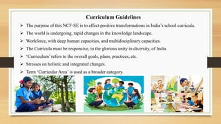Curriculum Guidelines
 The purpose of this NCF-SE is to effect positive transformations in India’s school curricula.
 The world is undergoing, rapid changes in the knowledge landscape.
 Workforce, with deep human capacities, and multidisciplinary capacities.
 The Curricula must be responsive, to the glorious unity in diversity, of India.
 ‘Curriculum’ refers to the overall goals, plans, practices, etc.
 Stresses on holistic and integrated changes.
 Term ‘Curricular Area’ is used as a broader category.
 