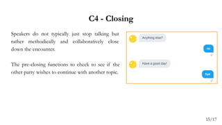 C4 - Closing
Speakers do not typically just stop talking but
rather methodically and collaboratively close
down the encounter.
The pre-closing functions to check to see if the
other party wishes to continue with another topic.
15/17
 