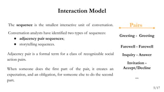 Interaction Model
The sequence is the smallest interactive unit of conversation.
Conversation analysts have identified two types of sequences:
● adjacency pair sequences;
● storytelling sequences.
Adjacency pair is a formal term for a class of recognizable social
action pairs.
When someone does the first part of the pair, it creates an
expectation, and an obligation, for someone else to do the second
part.
Greeting - Greeting
Farewell - Farewell
Inquiry - Answer
Invitation -
Accept/Decline
...
Pairs
5/17
 