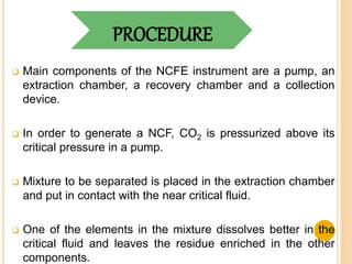 PROCEDURE
 Main components of the NCFE instrument are a pump, an
extraction chamber, a recovery chamber and a collection
device.
 In order to generate a NCF, CO2 is pressurized above its
critical pressure in a pump.
 Mixture to be separated is placed in the extraction chamber
and put in contact with the near critical fluid.
 One of the elements in the mixture dissolves better in the
critical fluid and leaves the residue enriched in the other
components.
 