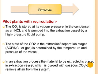 Extraction
Pilot plants with recirculation-
 The CO2 is stored at its vapour pressure, in the condenser,
as an NCL and is pumped into the extraction vessel by a
high- pressure liquid pump.
 The state of the CO2 in the extraction/ separation stages
(SCF/NCL or gas) is determined by the temperature and
pressure of the vessel.
 In an extraction process the material to be extracted is placed
in extraction vessel, which is purged with gaseous CO2 to
remove all air from the system.
 