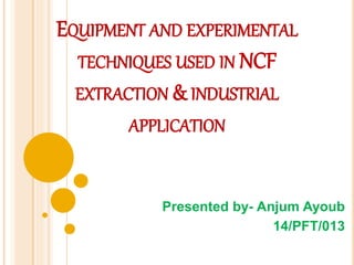 EQUIPMENT AND EXPERIMENTAL
TECHNIQUES USED IN NCF
EXTRACTION & INDUSTRIAL
APPLICATION
Presented by- Anjum Ayoub
14/PFT/013
 