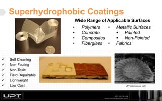 Superhydrophobic Coatings
Wide Range of Applicable Surfaces
15
• Polymers
• Concrete
• Composites
• Fiberglass
• Metallic Surfaces
 Painted
 Non-Painted
• Fabrics
 Self Cleaning
 Non-Fouling
 Non-Toxic
 Field Repairable
 Lightweight
 Low Cost UPT diatomaceous earth
 