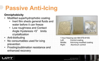 Passive Anti-Icing
16
Omniphobicity
• Modified superhydrophobic coating
• Inert film sheds general fluids and
water before it can freeze
• Low roughness and Contact
Angle Hysteresis <5° limits
crystallization
• Anti-biofouling
• No consumables used for icing
prevention
• Frosting/sublimation resistance and
enhanced recovery
1 hour freezing rain Mil-STD-810G
Left: Control coating
Middle: Anti-Icing modified coating
Right: Aluminum control
 