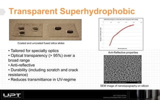 Transparent Superhydrophobic
17
• Tailored for specialty optics
• Optical transparency (> 95%) over a
broad range
• Anti-reflective
• Durability (including scratch and crack
resistance)
• Reduces transmittance in UV-regime
Coated and uncoated fused silica slides
Anti-Reflective properties
SEM image of nanotopography on silicon
 