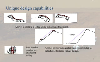 Unique design capabilities
7
Above: Exploring a crater base possible due to
detachable tethered halves design.
Above: Climbing a ledge using the actuated hip joint.
Left: Another
possible way
of actuated
rolling
Tether
 