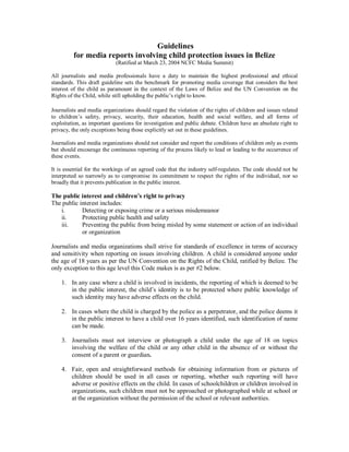 Guidelines
for media reports involving child protection issues in Belize
(Ratified at March 23, 2004 NCFC Media Summit)
All journalists and media professionals have a duty to maintain the highest professional and ethical
standards. This draft guideline sets the benchmark for promoting media coverage that considers the best
interest of the child as paramount in the context of the Laws of Belize and the UN Convention on the
Rights of the Child, while still upholding the public’s right to know.
Journalists and media organizations should regard the violation of the rights of children and issues related
to children’s safety, privacy, security, their education, health and social welfare, and all forms of
exploitation, as important questions for investigation and public debate. Children have an absolute right to
privacy, the only exceptions being those explicitly set out in these guidelines.
Journalists and media organizations should not consider and report the conditions of children only as events
but should encourage the continuous reporting of the process likely to lead or leading to the occurrence of
these events.
It is essential for the workings of an agreed code that the industry self-regulates. The code should not be
interpreted so narrowly as to compromise its commitment to respect the rights of the individual, nor so
broadly that it prevents publication in the public interest.
The public interest and children’s right to privacy
The public interest includes:
i. Detecting or exposing crime or a serious misdemeanor
ii. Protecting public health and safety
iii. Preventing the public from being misled by some statement or action of an individual
or organization
Journalists and media organizations shall strive for standards of excellence in terms of accuracy
and sensitivity when reporting on issues involving children. A child is considered anyone under
the age of 18 years as per the UN Convention on the Rights of the Child, ratified by Belize. The
only exception to this age level this Code makes is as per #2 below.
1. In any case where a child is involved in incidents, the reporting of which is deemed to be
in the public interest, the child’s identity is to be protected where public knowledge of
such identity may have adverse effects on the child.
2. In cases where the child is charged by the police as a perpetrator, and the police deems it
in the public interest to have a child over 16 years identified, such identification of name
can be made.
3. Journalists must not interview or photograph a child under the age of 18 on topics
involving the welfare of the child or any other child in the absence of or without the
consent of a parent or guardian.
4. Fair, open and straightforward methods for obtaining information from or pictures of
children should be used in all cases or reporting, whether such reporting will have
adverse or positive effects on the child. In cases of schoolchildren or children involved in
organizations, such children must not be approached or photographed while at school or
at the organization without the permission of the school or relevant authorities.
 