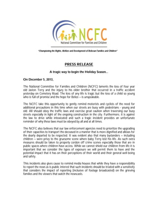 “Championing the Rights, Welfare and Development of Belizean Families and Children”

PRESS RELEASE
A tragic way to begin the Holiday Season…
On December 5, 2013,
The National Committee for Families and Children (NCFC) laments the loss of four year
old Jaston Terry and the injury to his older brother that occurred in a traffic accident
yesterday on Cemetery Road. The loss of any life is tragic but the loss of a child so young
who is full of promise and the hope for Belize – is unspeakable.
The NCFC take this opportunity to gently remind motorists and cyclists of the need for
additional precautions in this time when our streets are busy with pedestrians - young and
old. All should obey the traffic laws and exercise great caution when traversing our busy
streets especially in light of the ongoing construction in the city. Furthermore, it is against
the law to drive while intoxicated and such a tragic incident provides an unfortunate
reminder of why these laws must be obeyed by all and at all times.
The NCFC also believes that our law enforcement agencies need to prioritize the upgrading
of their capacities to transport the deceased in a manner that is more dignified and allows for
the dearly departed to be respected. It was evident also that many bystanders – including
children – were privy to the gruesome scene where baby Terry lost his life. As such extra
measures should be taken to properly cordon off crime scenes especially those that are in
public spaces where children have access. While we cannot shield our children from life it is
important that we consider the types of exposure we will permit them to have and the
potential impact that it has on their perceptions of their world and their general well being
and safety.
This incidents also gives cause to remind media houses that while they have a responsibility
to report the news as is public interest that such incidents should be treated with a sensitivity
that considers the impact of reporting (inclusive of footage broadcasted) on the grieving
families and the viewers that watch the newscasts.

 