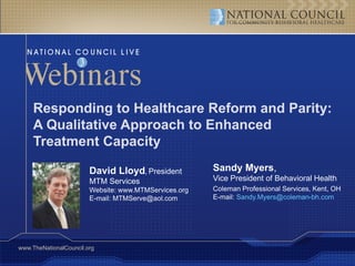 Responding to Healthcare Reform and Parity:
     A Qualitative Approach to Enhanced
     Treatment Capacity

                        David Lloyd, President         Sandy Myers,
                        MTM Services                   Vice President of Behavioral Health
                        Website: www.MTMServices.org   Coleman Professional Services, Kent, OH
                        E-mail: MTMServe@aol.com       E-mail: Sandy.Myers@coleman-bh.com




www.TheNationalCouncil.org
 
