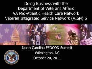 Doing Business with the
      Department of Veterans Affairs
    VA Mid-Atlantic Health Care Network
Veteran Integrated Service Network (VISN) 6




        North Carolina FEDCON Summit
                Wilmington, NC
               October 20, 2011
 