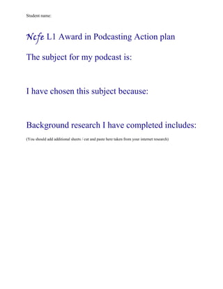 Student name:




Ncfe L1 Award in Podcasting Action plan

The subject for my podcast is:


I have chosen this subject because:


Background research I have completed includes:
(You should add additional sheets / cut and paste here taken from your internet research)
 