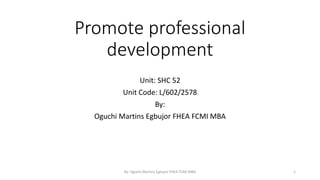 Promote professional
development
Unit: SHC 52
Unit Code: L/602/2578
By:
Oguchi Martins Egbujor FHEA FCMI MBA
By: Oguchi Martins Egbujor FHEA FCMI MBA 1
 