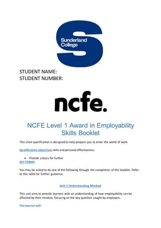 STUDENT NAME:
STUDENT NUMBER:
NCFE Level 1 Award in Employability
Skills Booklet
This short qualification is designed to help prepare you to enter the world of work.
Qualification objectives skills and personal effectiveness
 Provide a basis for further
KEY TERMS
You may be asked to do one of the following through the completion of this booklet. Refer
to this table for further guidance.
Unit 1 Understanding Mindset
This unit aims to provide learners with an understanding of how employability can be
affected by their mindset, focusing on the key qualities sought by employers.
The learner will:
 