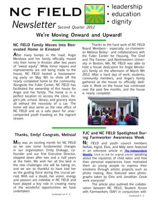 NC FIELD                                                           •	leadership
                                                                   •	education
Newsletter                      Second Quarter 2012
                                                                   •	dignity

                We’re Moving Onward and Upward!

NC FIELD Family Moves Into Ren-                 	      Thanks to the hard work of NC FIELD
ovated Home in Kinston!                         Board Members-- especially co-chairwom-
                                                an Melissa Bailey-- and collaborations with
After many bumps in the road, Angie             the Fuller Center for Housing, The Chef
Mendoza and her family officially moved         and The Farmer, and Northwestern Univer-
into their home in Kinston after two years      sity in Boston, MA, NC FIELD was able to
of “sweat equity”. While minor repairs and      hold a house dedication for Angie Mendo-
improvements are still being made to the        za’s family on the afternoon of March 8th
house, NC FIELD hosted a housewarm-             2012. After a hard day of work, students,
ing party on May 8th to show off the            community members, and Angie’s family
nearly completed home to the community.         gathered at the house to officially dedi-
Alongside the Fuller Center, NC FIELD has       cate it. Work on the house has continued
facilitated the ownership of this house for     over the past few months, and the house
Angie and her family. The home is in a          is nearly complete!
perfect location to access the clinic, An-
gie’s job, school, library, and grocery store
all without the necessity of a car. The
home will also serve as the new office of
NC FIELD and as a safe place for unac-
companied youth traveling on the migrant
stream.			




 Thanks, Emily! Congrats, Melissa!              PJC and NC FIELD Spotlighted Dur-
                                                ing Farmworker Awareness Week
May   was an exciting month for NC FIELD        NC FIELD and youth council members
as we saw some fundamental changes              Neftali, Ingrid, Elvis, and Milly were featured
in our organization. Emily Drakage, co-         in an extensive article in The Independent
founder and our first Executive Director,       Weekly (click on link for original article) speaking
stepped down after two and a half years         about the injustices of child labor and how
at the helm. We wish her all the best in        their personal experiences have motivated
the new challenges she will be taking on,       them as young people to express their
and we are so thankful to have had her          emotions through artistic projects such as
as the guiding force during this crucial pe-    photo making. Also featured were photo-
riod. With out a doubt, her vision, energy      graphs taken by Elvis and Jonathan. Great
and passion are indelible in NC FIELD and       work everyone!
have played a key role in creating many         	      The article also outlined the collabo-
of the wonderful opportunities we have          ration between NC FIELD, Student Action
undertaken.                                     with Farmworkers (SAF) in conjunction with
                           Continued on P. 3
                                                					Continued P. 2
 