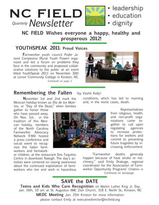 NC FIELD                                                             •	leadership
                                                                     •	education
Quarterly
            Newsletter                                               •	dignity
       NC FIELD Wishes everyone a happy, healthy and
                     prosperous 2012!

  YOUTHSPEAK 2011:                 Proud Voices
	      Farmworker youth council Poder Ju-
venil Campesino (Rural Youth Power) orga-
nized and led a forum on problems they
face in the community and proposed collab-
orative solutions to the public at an event
titled YouthSpeak 2011 on November 30th
at Lenoir Community College in Kinston, NC.
                        Continued on page 2




 Remembering the Fallen                        (by Vashti Kelly)
 	     November 1st and 2nd mark the               conditions, which has led to maiming
 Mexican holiday known as Día de los Muer-         and, in the worst cases, death.	 	
 tos, or “Day of the Dead,” when families          	
 gather to honor those                                                      Representatives
 who have passed away.                                               from religious, health,
 On Nov. 1st,       in the                                           and non-profit orga-
 tradition of this Mexi-                                             nizations came to-
 can holiday, members                                                gether to call upon
 of the North Carolina                                               regulating    agencies
 Farmworker Advocacy                                                 to increase protec-
 Network (FAN) hosted                                                tions for workers and
 a press conference and                                              commit to preventing
 social event to recog-                                              future tragedies by in-
 nize the fallen farm-                                               creasing enforcement.
 workers and farmwork-
 er children, at the restaurant Dos Taquitos       	     “Farmworker     deaths    generally
 Centro in downtown Raleigh. The day’s ac-         happen because of heat stroke or ma-
 tivities were centered on raising awareness       chinery,” said Emily Drakage, regional
 about the continued exploitation of farm-         coordinator for the Association of Farm-
 workers who live and work in hazardous            worker Opportunity Programs’ Children in
                                                                   Continued on backpage


                                  SAVE the DATE
      Teens and Kids Who Care Recognition on Martin Luther King Jr. Day
     Jan. 16th, 10 am at St. Augustus AME Zion Church, 318 E. North St., Kinston, NC
                 MEOC Meeting Jan. 25th Kinston for more information
                   please contact Emily at executivedirector@ncfield.org
 