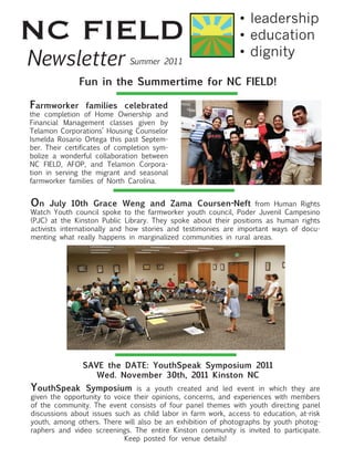 NC FIELD                                                      •	leadership
                                                              •	education
Newsletter                    Summer 2011
                                                              •	dignity

              Fun in the Summertime for NC FIELD!

Farmworker       families celebrated
the completion of Home Ownership and
Financial Management classes given by
Telamon Corporations’ Housing Counselor
Ismelda Rosario Ortega this past Septem-
ber. Their certificates of completion sym-
bolize a wonderful collaboration between
NC FIELD, AFOP, and Telamon Corpora-
tion in serving the migrant and seasonal
farmworker families of North Carolina.


On July 10th Grace Weng and Zama Coursen-Neft from Human Rights
Watch Youth council spoke to the farmworker youth council, Poder Juvenil Campesino
(PJC) at the Kinston Public Library. They spoke about their positions as human rights
activists internationally and how stories and testimonies are important ways of docu-
menting what really happens in marginalized communities in rural areas.




                SAVE the DATE: YouthSpeak Symposium 2011
                   Wed. November 30th, 2011 Kinston NC
YouthSpeak Symposium is a youth created and led event in which they are
given the opportunity to voice their opinions, concerns, and experiences with members
of the community. The event consists of four panel themes with youth directing panel
discussions about issues such as child labor in farm work, access to education, at-risk
youth, among others. There will also be an exhibition of photographs by youth photog-
raphers and video screenings. The entire Kinston community is invited to participate.
                            Keep posted for venue details!
 