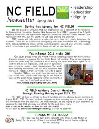 NC FIELD
 Newsletter                       Spring 2011
                                                                      •	leadership
                                                                      •	education
                                                                      •	dignity

                     Spring has sprung for NC FIELD!
	       We are pleasd to announce that our organization was a recipient of the Resource-
ful Communities Foundation Creating New Economies Fund (CNEF) sponsored by Z. Smith
Reynolds Foundation, the Appalachian Regional Commission and Burt’s Bees’ Greater Good
Foundation. With this, our first grant, we just keep growing and growing!
	       CNEF monies will help support activities for more than thirty youth throughout the
summer! There will be professional photography and video instruction with a technology
twist, ecology/gardening crews, service-learning projects planned and university campus
visits! Let us know if you would like to hang out with us one Sunday!
		

                         YouthSpeak 2011 Kicks Off!
    	      Our youth groups joined the Project Promise Mentoring Alliance for their Saturday
    Academy sessions to prepare for the Youth Town Hall meeting. They arrived prepared
    to discuss issues they feel passionate about. Among the topics were equal rights for all
    children, DREAM Act legislation, child labor in agriculture,
    teen pregnancy support, and discrimination. The youth
    were incredibly empowered and our local politicians were
    impressed! Feedback from our youth: “Let’s do it again!”
    	      Standby FIELDers, our youth have decided to visit
    city council and commissioner meetings in the future to
    share all the great things happening in their communities!
    		           Join the YouthSpeak email list at:
    	       www.ncfield.org/youthspeak-2011.html


                     NC FIELD Advisory Council Members:
                   Strategic Planning Meeting August 12-13, 2011
	      NC FIELD will host a retreat for board members and its advisory board members on
August 12-13, 2011. We want to thank everyone for their amazing support, advice and gen-
eral information over the past year. Like most start-ups, we are relying on your experience to
establish the plan that will guide our efforts for the next three years.
Your expertise is needed to lead us into the future!
Please RSVP to executivedirector@ncfield.org as soon as possible!


                                THANKS WHOLE FOODS!
           	     NC FIELD was the Spot Light Nonprofit with Whole Foods Market of
           Raleigh for the month of March and raised $250! A special thanks to Nancy
                                       for her advocacy!
 