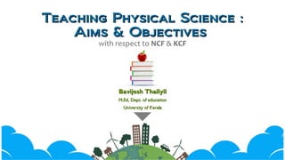 Teaching Physical Science :Teaching Physical Science :
Aims & ObjectivesAims & Objectives
with respect to NCF & KCF
Bavijesh ThaliyilBavijesh Thaliyil
M.Ed, Dept. of educationM.Ed, Dept. of education
University of KeralaUniversity of Kerala
 