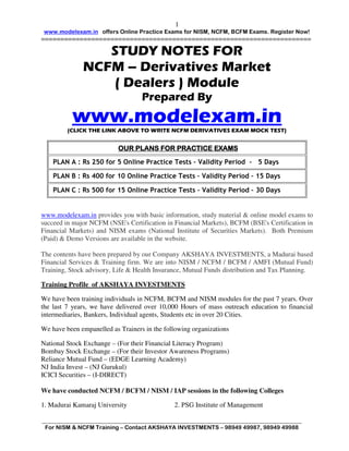 1
 www.modelexam.in offers Online Practice Exams for NISM, NCFM, BCFM Exams. Register Now!
======================================================================

                 STUDY NOTES FOR
              NCFM – Derivatives Market
                 ( Dealers ) Module
                                   Prepared By
          www.modelexam.in
         (CLICK THE LINK ABOVE TO WRITE NCFM DERIVATIVES EXAM MOCK TEST)


                           OUR PLANS FOR PRACTICE EXAMS
    PLAN A : Rs 250 for 5 Online Practice Tests – Validity Period – 5 Days

    PLAN B : Rs 400 for 10 Online Practice Tests – Validity Period – 15 Days

    PLAN C : Rs 500 for 15 Online Practice Tests – Validity Period – 30 Days


www.modelexam.in provides you with basic information, study material & online model exams to
succeed in major NCFM (NSE's Certification in Financial Markets), BCFM (BSE's Certification in
Financial Markets) and NISM exams (National Institute of Securities Markets). Both Premium
(Paid) & Demo Versions are available in the website.

The contents have been prepared by our Company AKSHAYA INVESTMENTS, a Madurai based
Financial Services & Training firm. We are into NISM / NCFM / BCFM / AMFI (Mutual Fund)
Training, Stock advisory, Life & Health Insurance, Mutual Funds distribution and Tax Planning.

Training Profile of AKSHAYA INVESTMENTS

We have been training individuals in NCFM, BCFM and NISM modules for the past 7 years. Over
the last 7 years, we have delivered over 10,000 Hours of mass outreach education to financial
intermediaries, Bankers, Individual agents, Students etc in over 20 Cities.

We have been empanelled as Trainers in the following organizations

National Stock Exchange – (For their Financial Literacy Program)
Bombay Stock Exchange – (For their Investor Awareness Programs)
Reliance Mutual Fund – (EDGE Learning Academy)
NJ India Invest – (NJ Gurukul)
ICICI Securities – (I-DIRECT)

We have conducted NCFM / BCFM / NISM / IAP sessions in the following Colleges

1. Madurai Kamaraj University                 2. PSG Institute of Management

___________________________________________________________________________________________
 For NISM & NCFM Training – Contact AKSHAYA INVESTMENTS – 98949 49987, 98949 49988
 