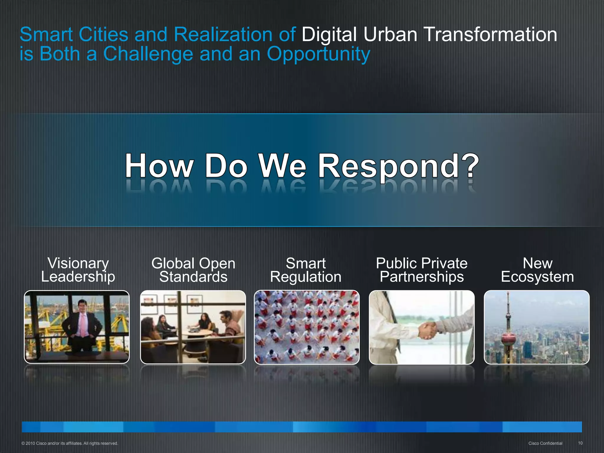 Smart Cities and Realization of Digital Urban Transformation
is Both a Challenge and an Opportunity




            Visionary                                      Global Open     Smart      Public Private      New
           Leadership                                       Standards    Regulation   Partnerships     Ecosystem




© 2010 Cisco and/or its affiliates. All rights reserved.                                                  Cisco Confidential   10
 