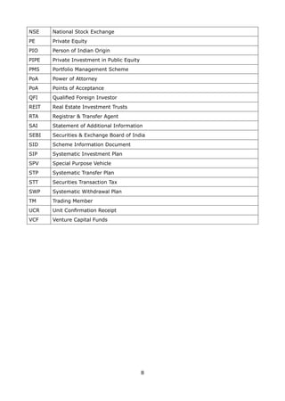 8
NSE National Stock Exchange
PE Private Equity
PIO Person of Indian Origin
PIPE Private Investment in Public Equity
PMS Portfolio Management Scheme
PoA Power of Attorney
PoA Points of Acceptance
QFI Qualified Foreign Investor
REIT Real Estate Investment Trusts
RTA Registrar  Transfer Agent
SAI Statement of Additional Information
SEBI Securities  Exchange Board of India
SID Scheme Information Document
SIP Systematic Investment Plan
SPV Special Purpose Vehicle
STP Systematic Transfer Plan
STT Securities Transaction Tax
SWP Systematic Withdrawal Plan
TM Trading Member
UCR Unit Confirmation Receipt
VCF Venture Capital Funds
 